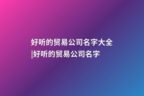 好听的贸易公司名字大全|好听的贸易公司名字-第1张-公司起名-玄机派